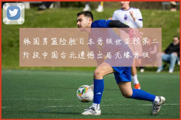 韩国男篮险胜日本晋级世亚预第二阶段中国台北遗憾出局无缘晋级