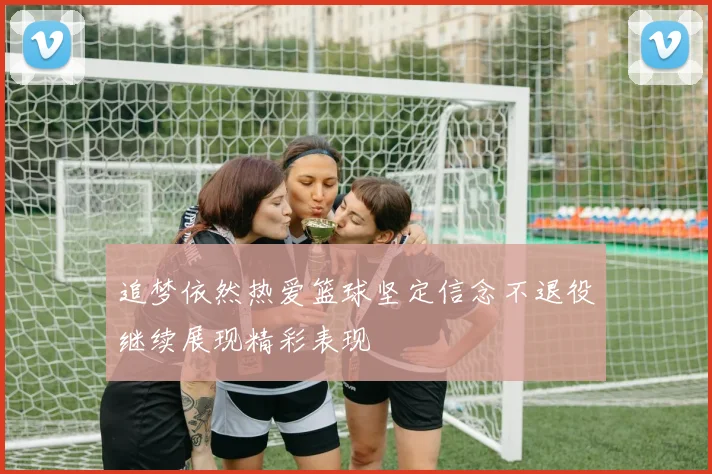 追梦依然热爱篮球坚定信念不退役继续展现精彩表现