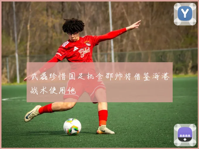 武磊珍惜国足机会邵帅将借鉴海港战术使用他