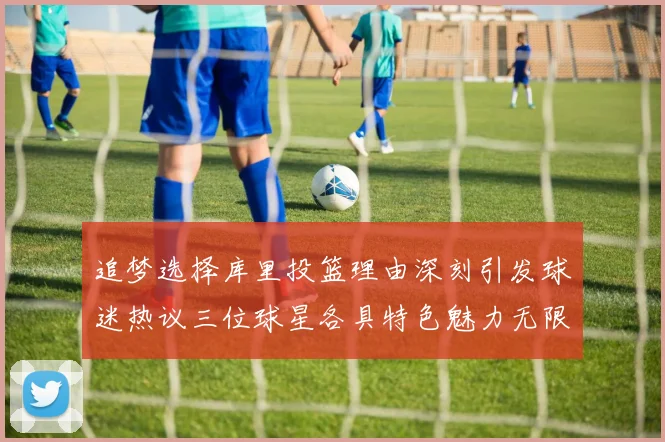 追梦选择库里投篮理由深刻引发球迷热议三位球星各具特色魅力无限