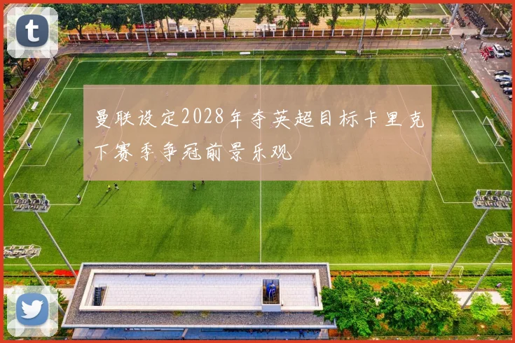 曼联设定2028年夺英超目标卡里克下赛季争冠前景乐观