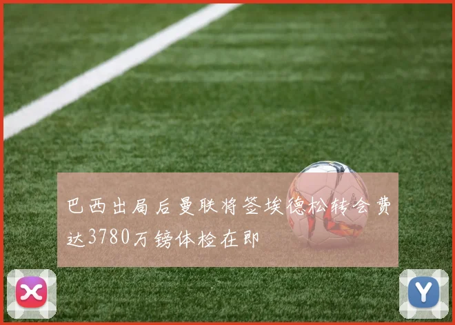 巴西出局后曼联将签埃德松转会费达3780万镑体检在即