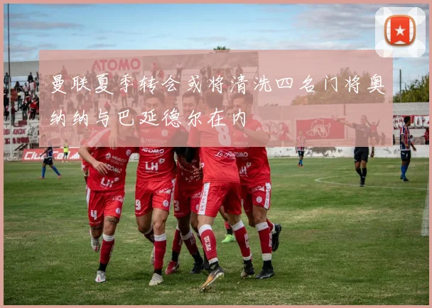 曼联夏季转会或将清洗四名门将奥纳纳与巴延德尔在内