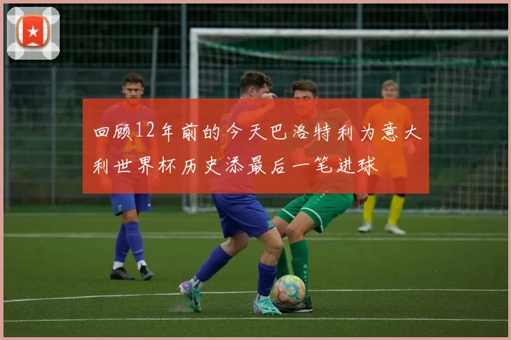 回顾12年前的今天巴洛特利为意大利世界杯历史添最后一笔进球