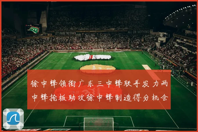 徐中锋领衔广东三中锋联手发力两中锋抢板助攻徐中锋制造得分机会