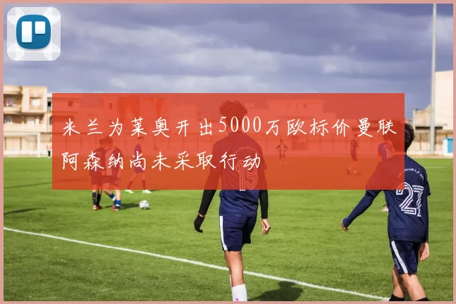 米兰为莱奥开出5000万欧标价曼联阿森纳尚未采取行动