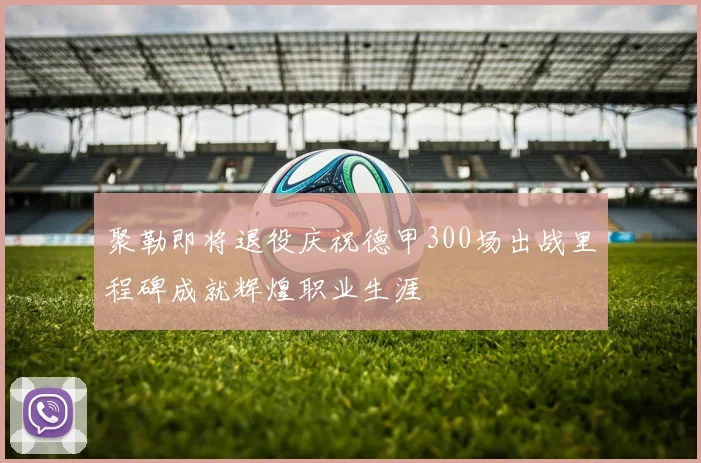 聚勒即将退役庆祝德甲300场出战里程碑成就辉煌职业生涯