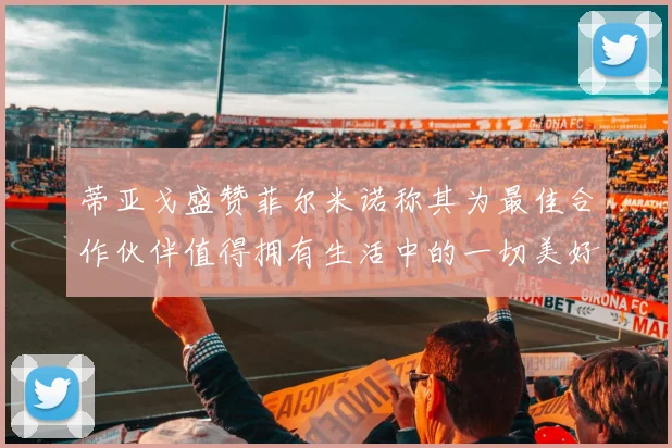 蒂亚戈盛赞菲尔米诺称其为最佳合作伙伴值得拥有生活中的一切美好