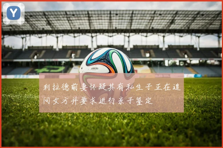 利拉德前妻怀疑其有私生子正在追问女方并要求进行亲子鉴定