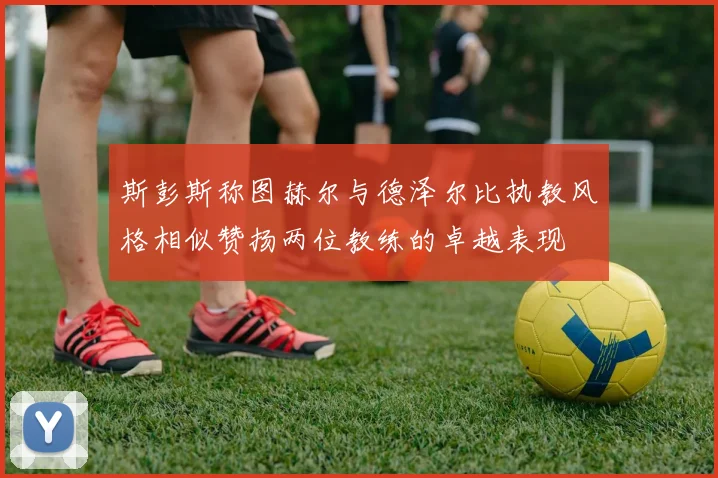 斯彭斯称图赫尔与德泽尔比执教风格相似赞扬两位教练的卓越表现