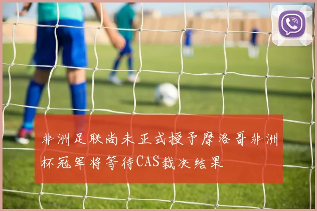 非洲足联尚未正式授予摩洛哥非洲杯冠军将等待CAS裁决结果