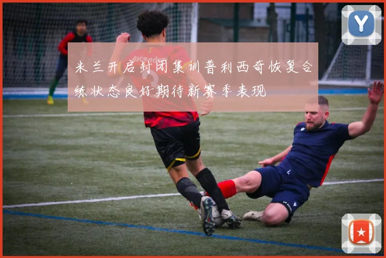 米兰开启封闭集训普利西奇恢复合练状态良好期待新赛季表现