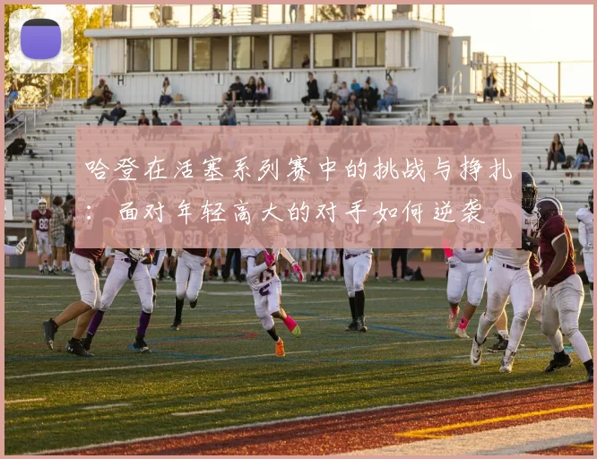 哈登在活塞系列赛中的挑战与挣扎：面对年轻高大的对手如何逆袭
