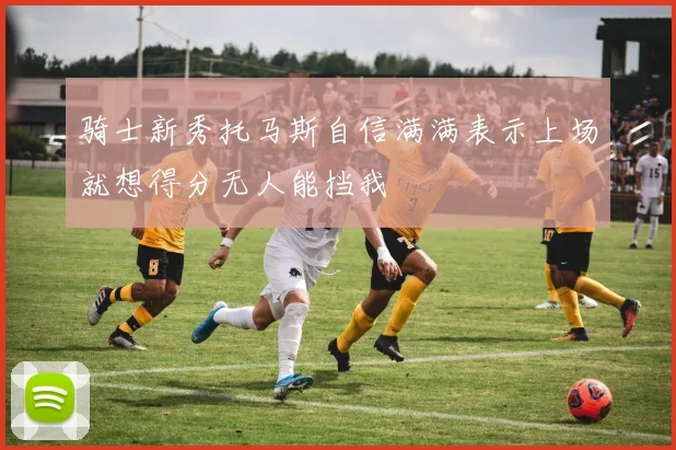 骑士新秀托马斯自信满满表示上场就想得分无人能挡我