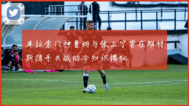 库拉索门神鲁姆与张玉宁曾在维特斯携手共战的冷知识揭秘